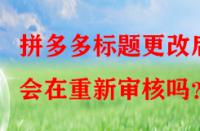 拼多多標(biāo)題更改后會(huì)在重新審核嗎？